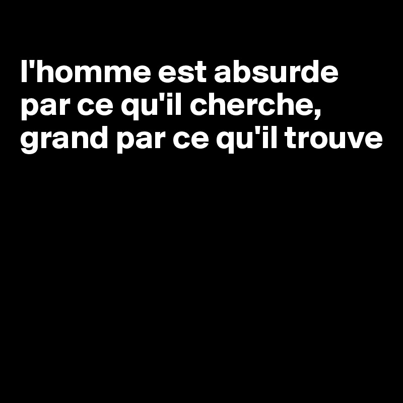 
l'homme est absurde par ce qu'il cherche, grand par ce qu'il trouve





