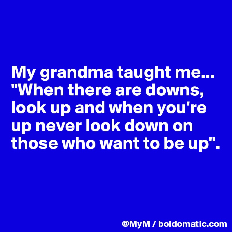 


My grandma taught me...
"When there are downs, look up and when you're up never look down on those who want to be up".


