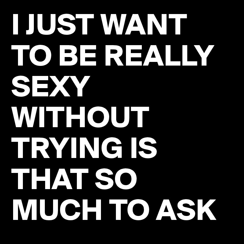 I JUST WANT TO BE REALLY SEXY WITHOUT TRYING IS THAT SO MUCH TO ASK