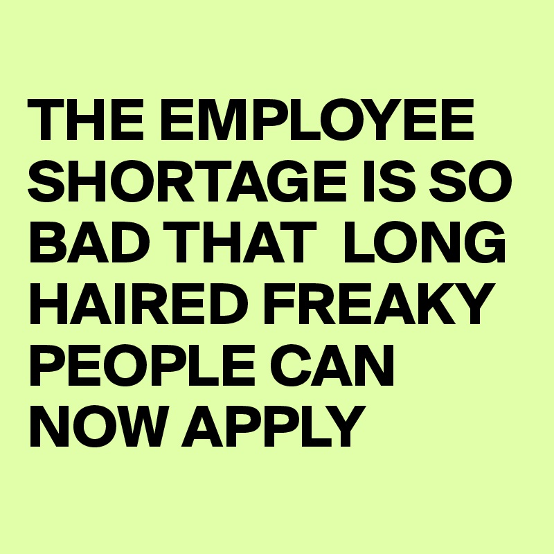 
THE EMPLOYEE SHORTAGE IS SO BAD THAT  LONG HAIRED FREAKY PEOPLE CAN NOW APPLY

