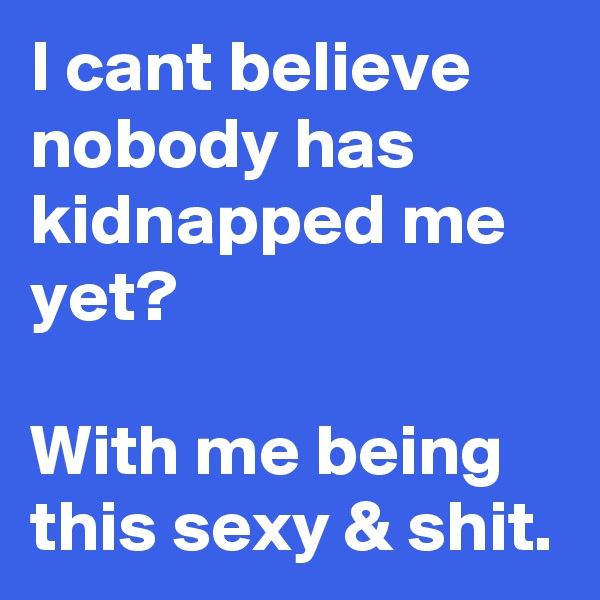 I cant believe nobody has kidnapped me yet?

With me being this sexy & shit.