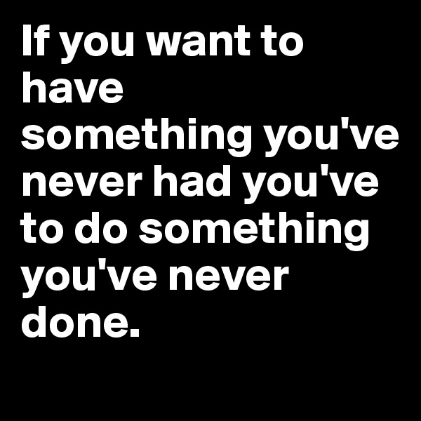 If you want to have 
something you've never had you've to do something you've never done.