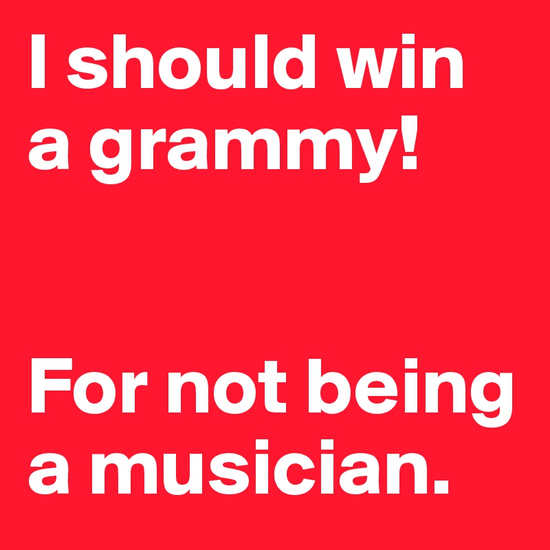 I should win a grammy! 


For not being a musician.