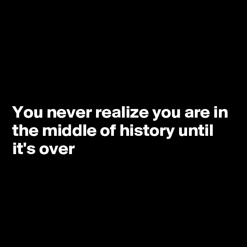 




You never realize you are in the middle of history until it's over



