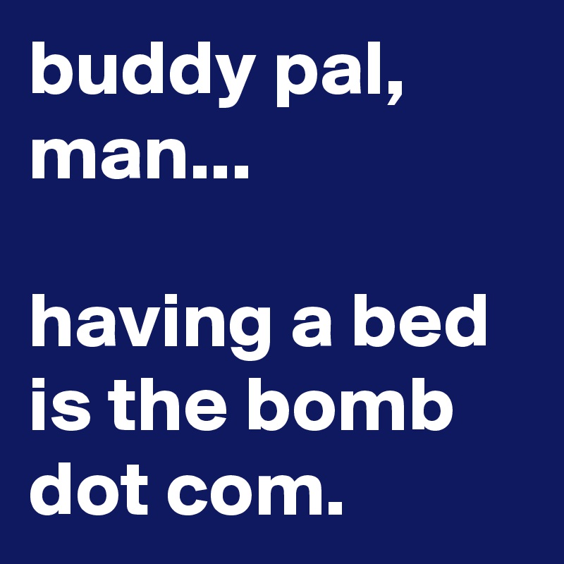 buddy pal, man...

having a bed is the bomb dot com.