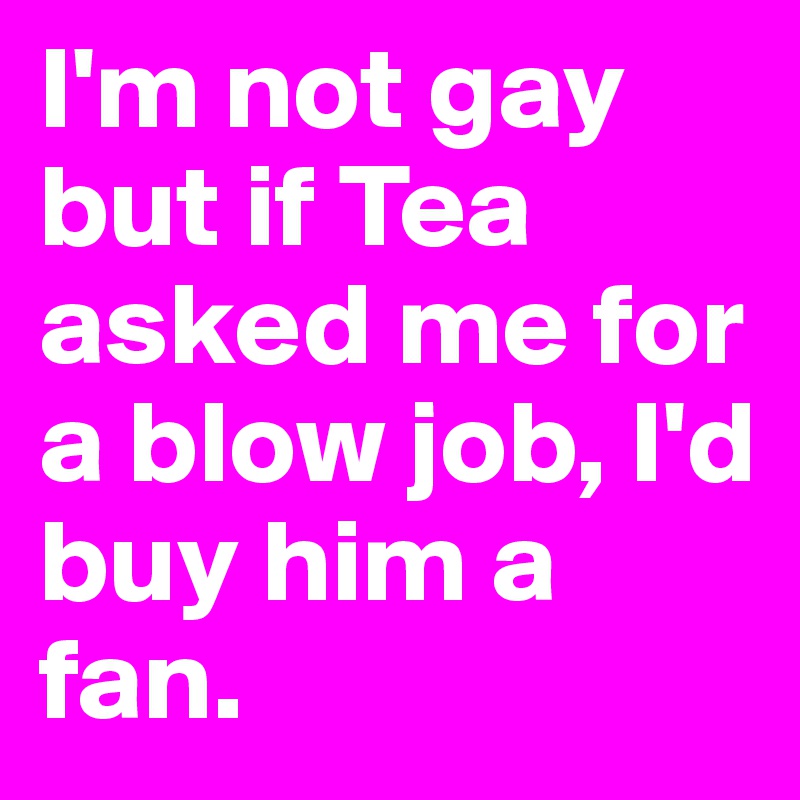 I'm not gay but if Tea asked me for a blow job, I'd buy him a fan.