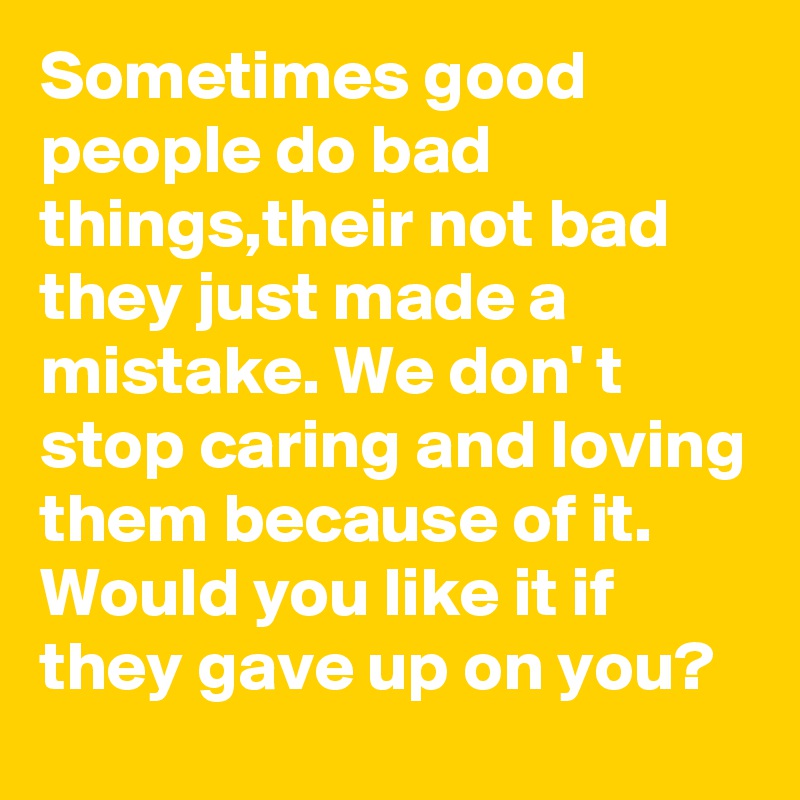 Sometimes good people do bad things,their not bad they just made a mistake. We don' t stop caring and loving them because of it. Would you like it if they gave up on you?