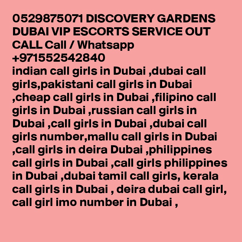 0529875071 DISCOVERY GARDENS DUBAI VIP ESCORTS SERVICE OUT CALL Call / Whatsapp +971552542840
indian call girls in Dubai ,dubai call girls,pakistani call girls in Dubai ,cheap call girls in Dubai ,filipino call girls in Dubai ,russian call girls in Dubai ,call girls in Dubai ,dubai call girls number,mallu call girls in Dubai ,call girls in deira Dubai ,philippines call girls in Dubai ,call girls philippines in Dubai ,dubai tamil call girls, kerala call girls in Dubai , deira dubai call girl, call girl imo number in Dubai , 