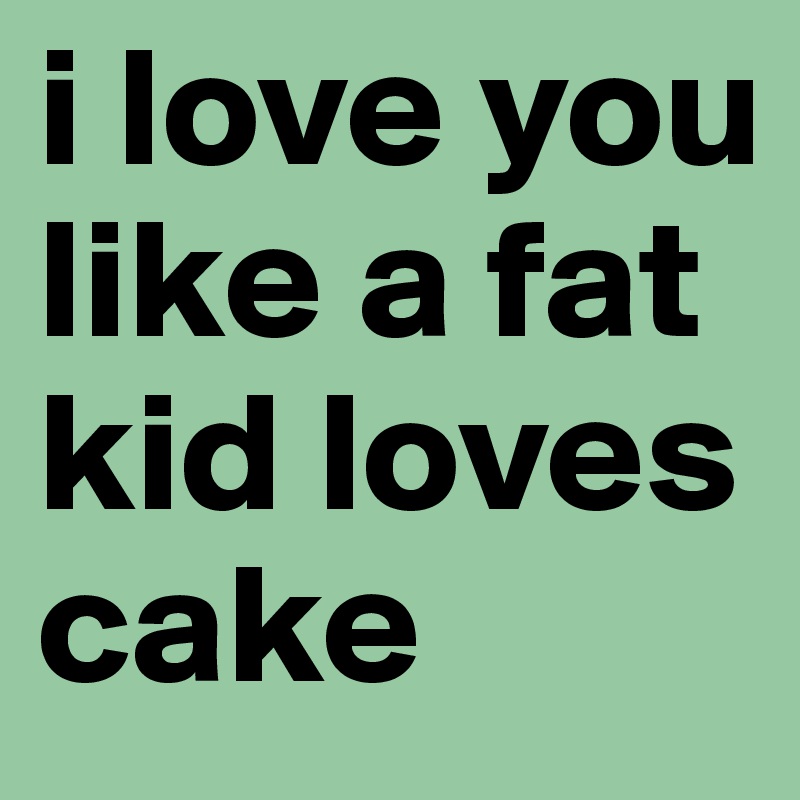 i love you like a fat kid loves cake