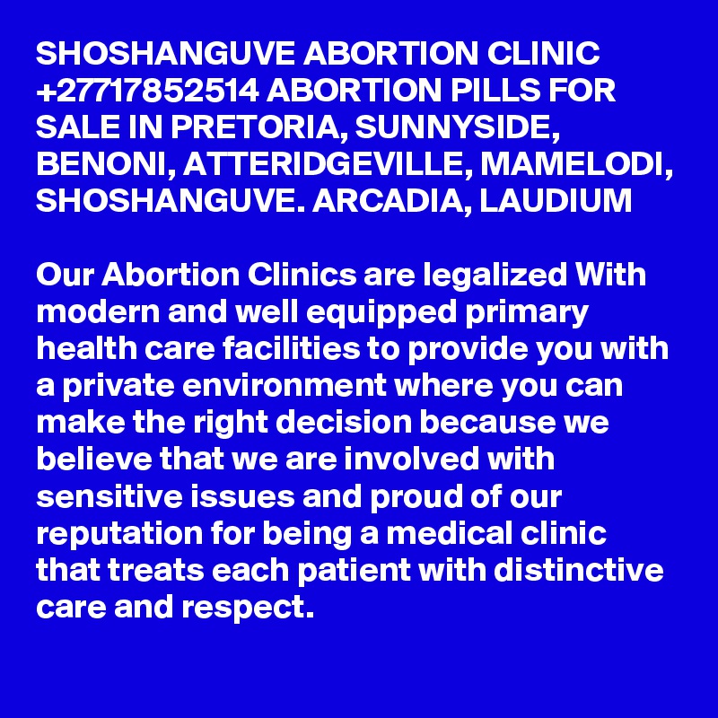 SHOSHANGUVE ABORTION CLINIC +27717852514 ABORTION PILLS FOR SALE IN PRETORIA, SUNNYSIDE, BENONI, ATTERIDGEVILLE, MAMELODI, SHOSHANGUVE. ARCADIA, LAUDIUM

Our Abortion Clinics are legalized With modern and well equipped primary health care facilities to provide you with a private environment where you can make the right decision because we believe that we are involved with sensitive issues and proud of our reputation for being a medical clinic that treats each patient with distinctive care and respect.
