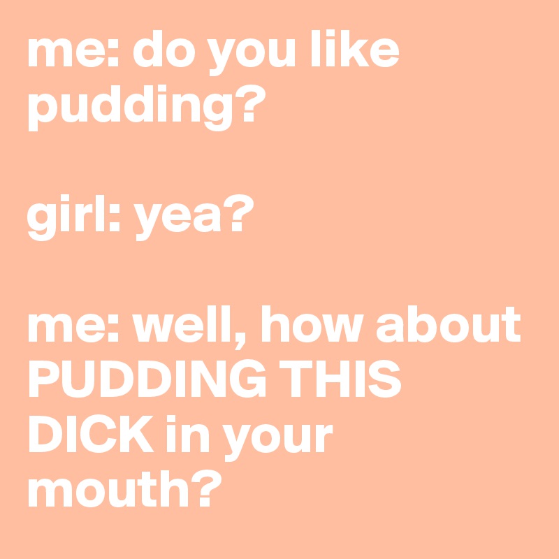 me: do you like pudding?

girl: yea?

me: well, how about PUDDING THIS DICK in your mouth?