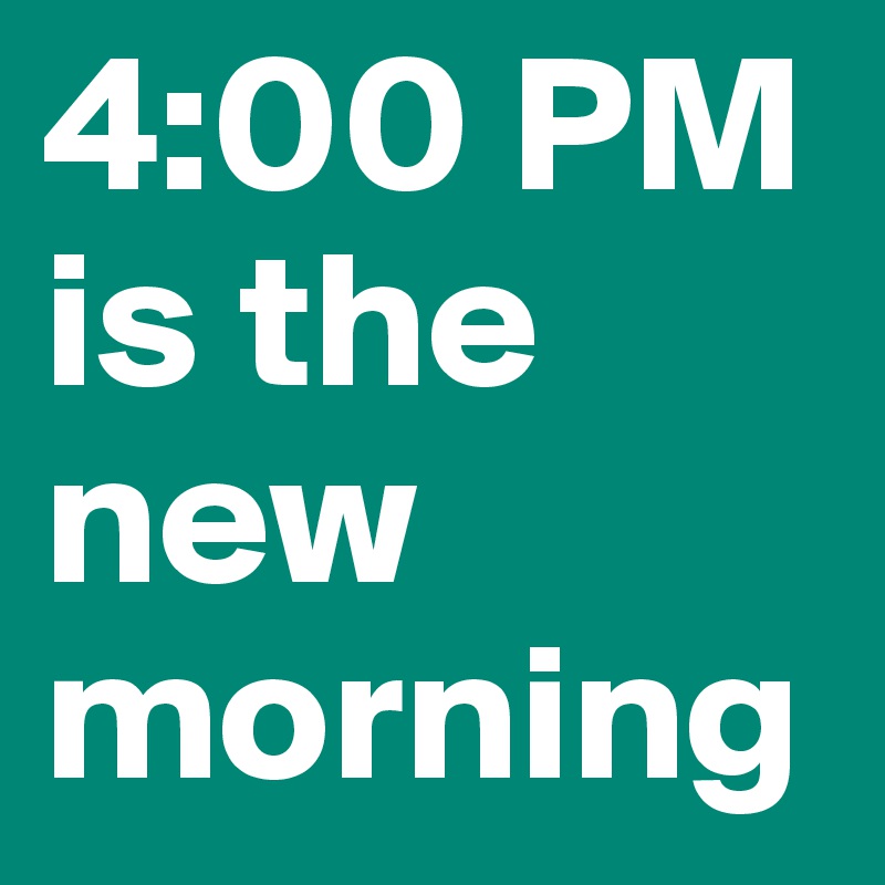 4:00 PM
is the new morning