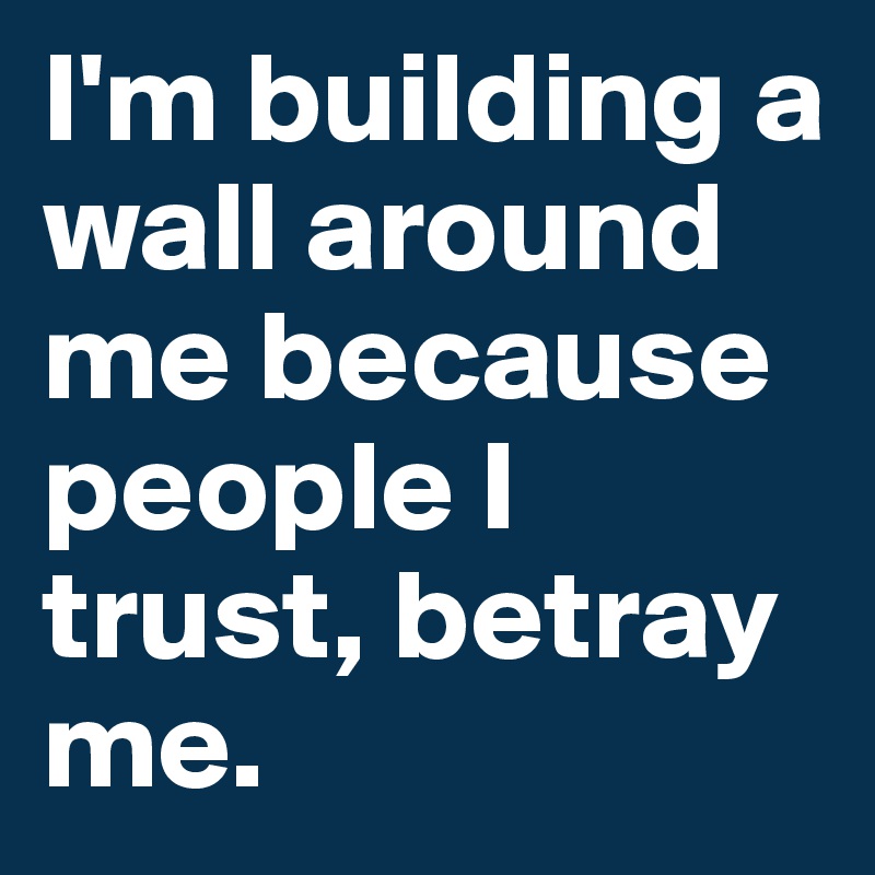 I'm building a wall around me because people I trust, betray me.