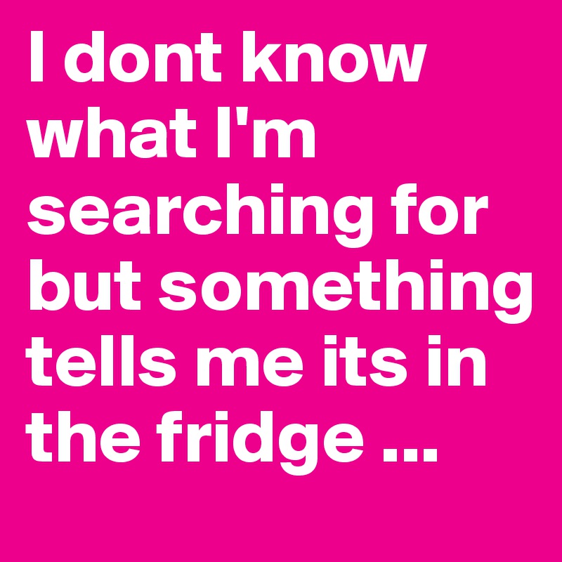 I dont know what I'm searching for but something tells me its in the fridge ...