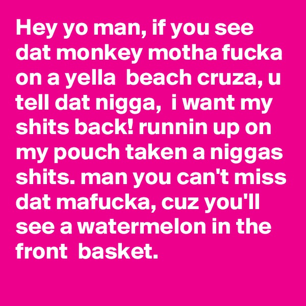 Hey yo man, if you see dat monkey motha fucka on a yella  beach cruza, u tell dat nigga,  i want my shits back! runnin up on my pouch taken a niggas shits. man you can't miss dat mafucka, cuz you'll see a watermelon in the front  basket.
   