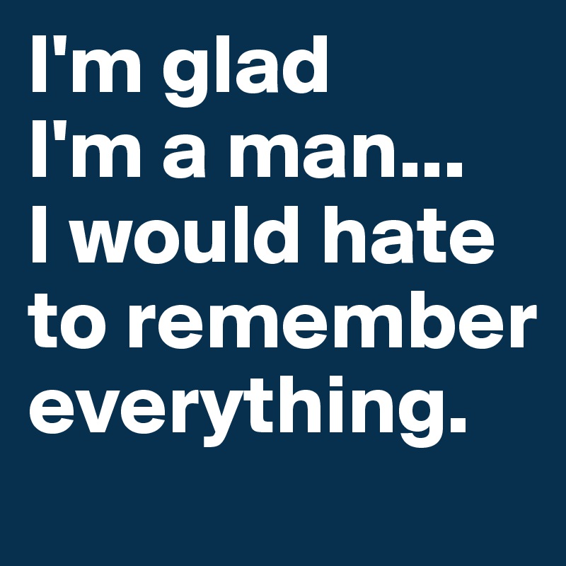 I'm glad 
I'm a man... 
I would hate to remember everything.