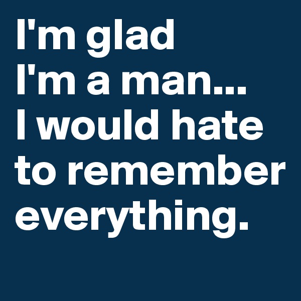 I'm glad 
I'm a man... 
I would hate to remember everything.