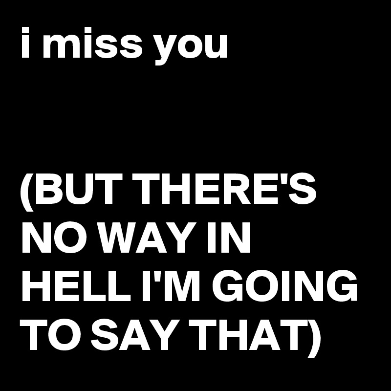 i miss you 


(BUT THERE'S NO WAY IN HELL I'M GOING TO SAY THAT)