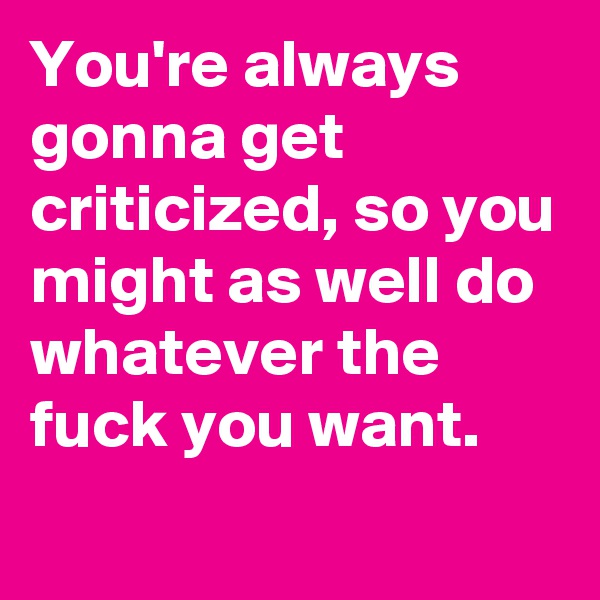 You're always gonna get criticized, so you might as well do whatever the fuck you want.
