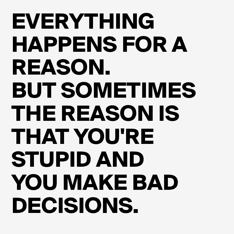 EVERYTHING HAPPENS FOR A REASON.
BUT SOMETIMES THE REASON IS THAT YOU'RE STUPID AND 
YOU MAKE BAD DECISIONS.