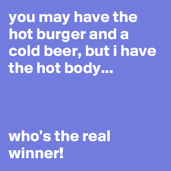 you may have the hot burger and a cold beer, but i have the hot body...



who's the real winner!