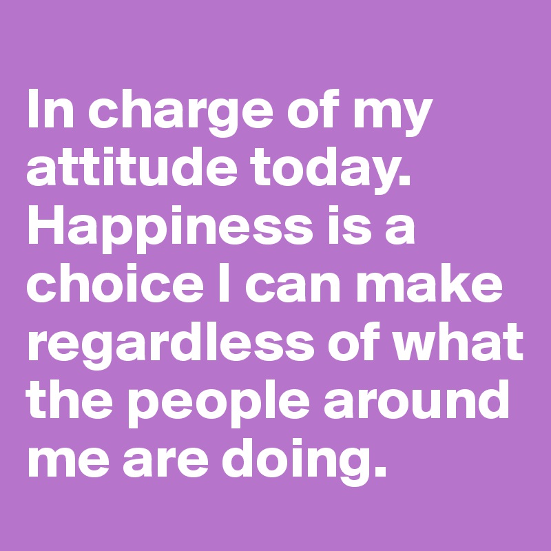 
In charge of my attitude today. Happiness is a choice I can make regardless of what the people around me are doing.