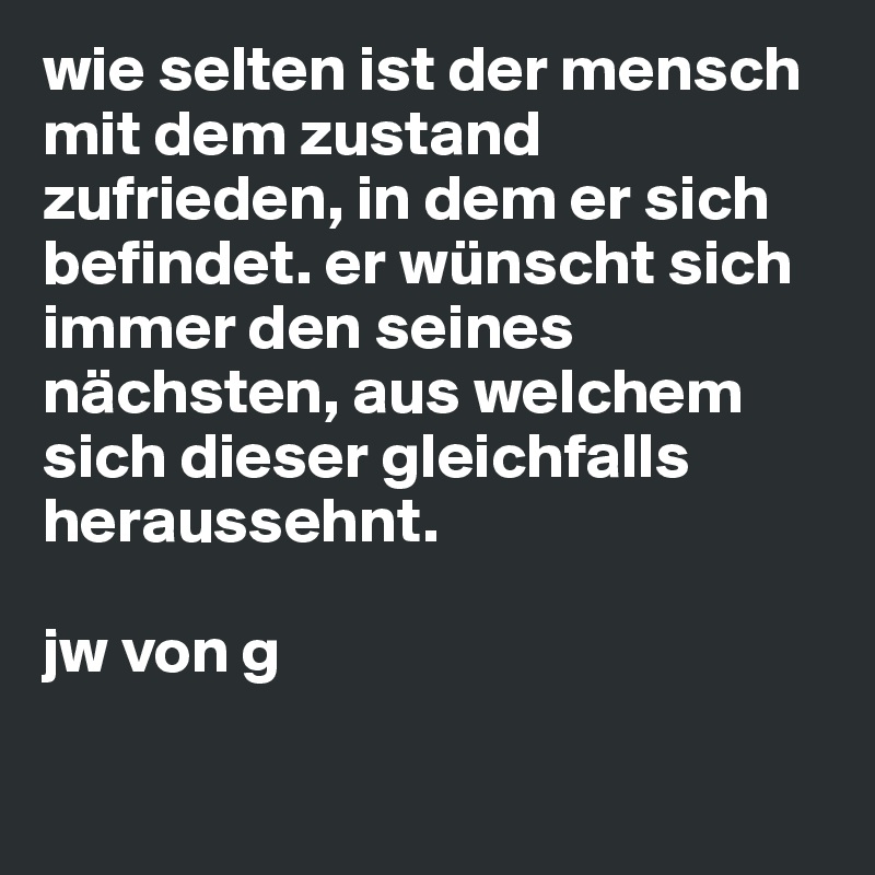 wie selten ist der mensch mit dem zustand zufrieden, in dem er sich befindet. er wünscht sich immer den seines nächsten, aus welchem sich dieser gleichfalls heraussehnt. 

jw von g

