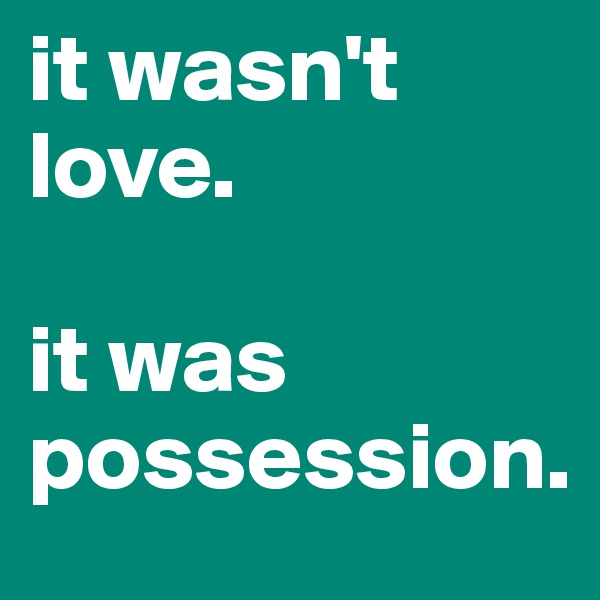 it wasn't love. 

it was  possession.