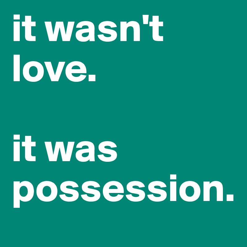 it wasn't love. 

it was  possession.