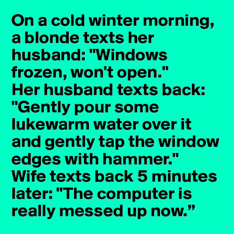 On a cold winter morning, a blonde texts her husband: "Windows frozen, won't open."
Her husband texts back: "Gently pour some lukewarm water over it and gently tap the window edges with hammer."
Wife texts back 5 minutes later: "The computer is really messed up now.”