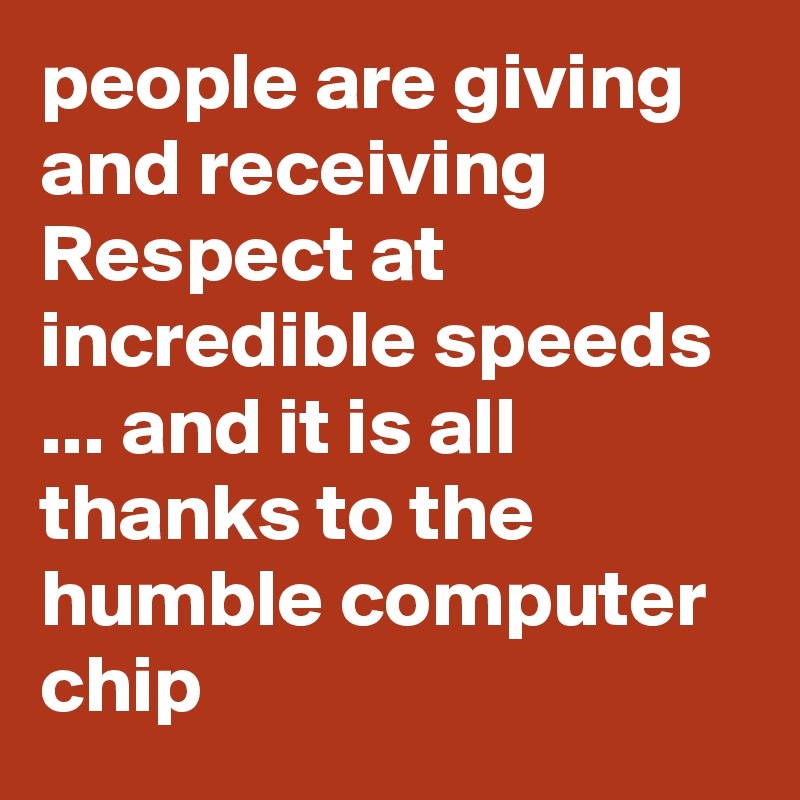 people are giving and receiving Respect at incredible speeds ... and it is all thanks to the humble computer chip
