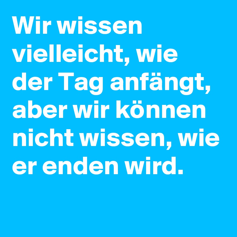 Wir wissen vielleicht, wie der Tag anfängt, aber wir können nicht wissen, wie er enden wird.
