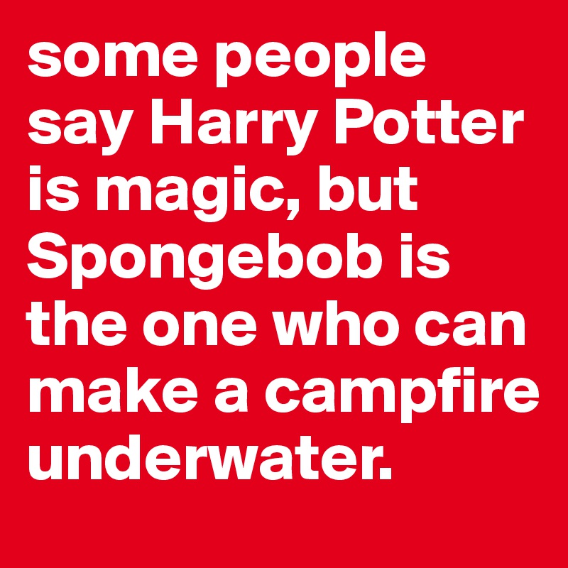 some people say Harry Potter is magic, but Spongebob is the one who can make a campfire underwater.