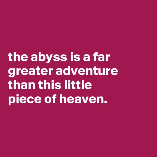 


the abyss is a far greater adventure than this little
piece of heaven.


