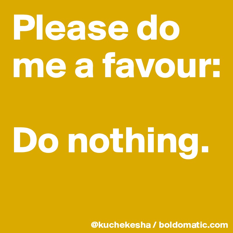 Please do me a favour:

Do nothing.
