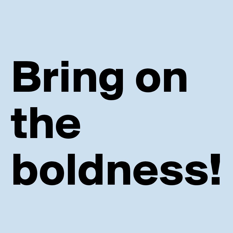 
Bring on the boldness!