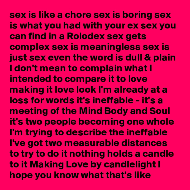 sex is like a chore sex is boring sex is what you had with your ex sex you can find in a Rolodex sex gets complex sex is meaningless sex is just sex even the word is dull & plain I don't mean to complain what I intended to compare it to love making it love look I'm already at a loss for words it's ineffable - it's a meeting of the Mind Body and Soul it's two people becoming one whole I'm trying to describe the ineffable I've got two measurable distances to try to do it nothing holds a candle to it Making Love by candlelight I hope you know what that's like