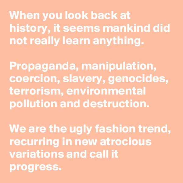 When you look back at history, it seems mankind did not really learn anything.

Propaganda, manipulation, coercion, slavery, genocides, terrorism, environmental pollution and destruction.

We are the ugly fashion trend, recurring in new atrocious variations and call it progress.
