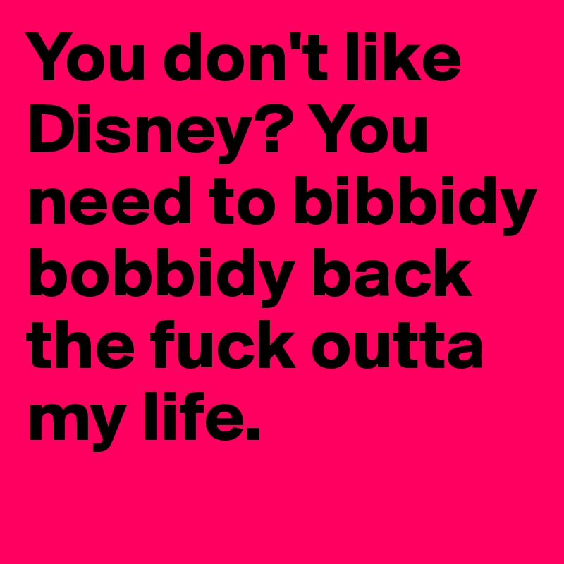You don't like Disney? You need to bibbidy bobbidy back the fuck outta my life.