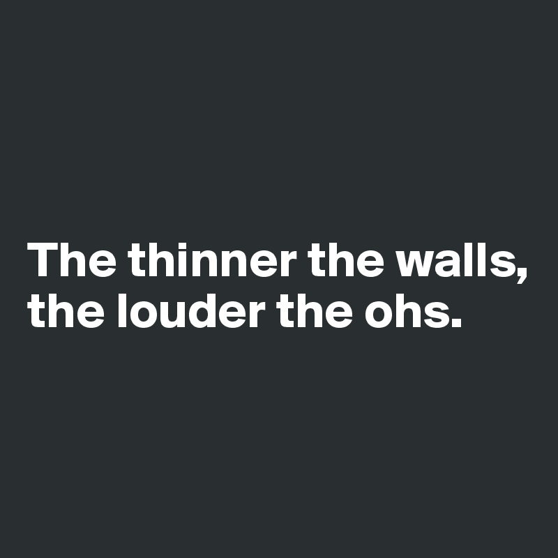 



The thinner the walls, the louder the ohs.


