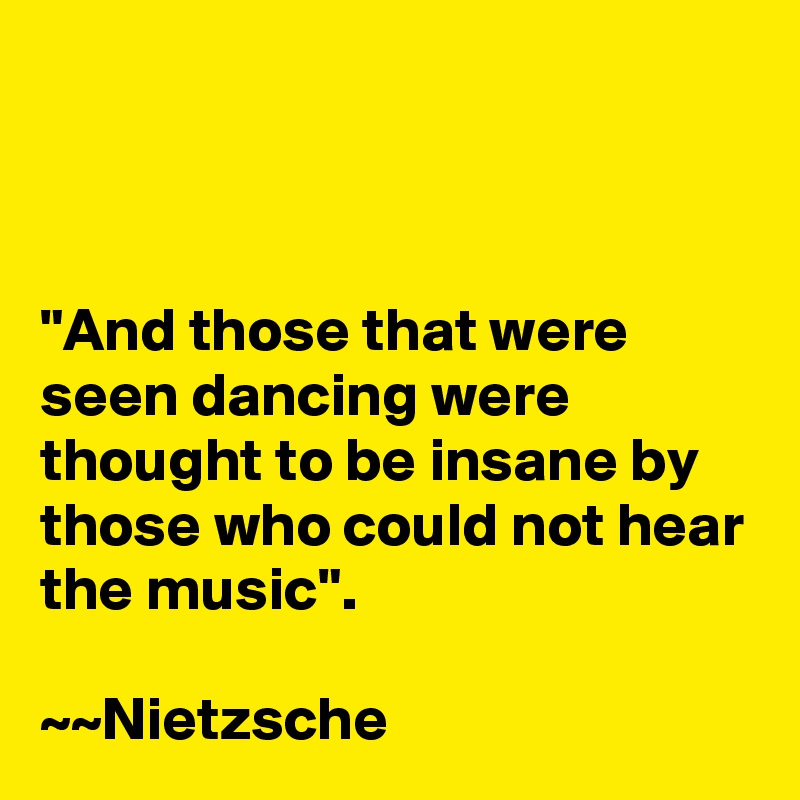 



"And those that were seen dancing were thought to be insane by those who could not hear the music".

~~Nietzsche