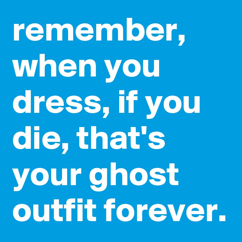 remember, when you dress, if you die, that's your ghost outfit forever.