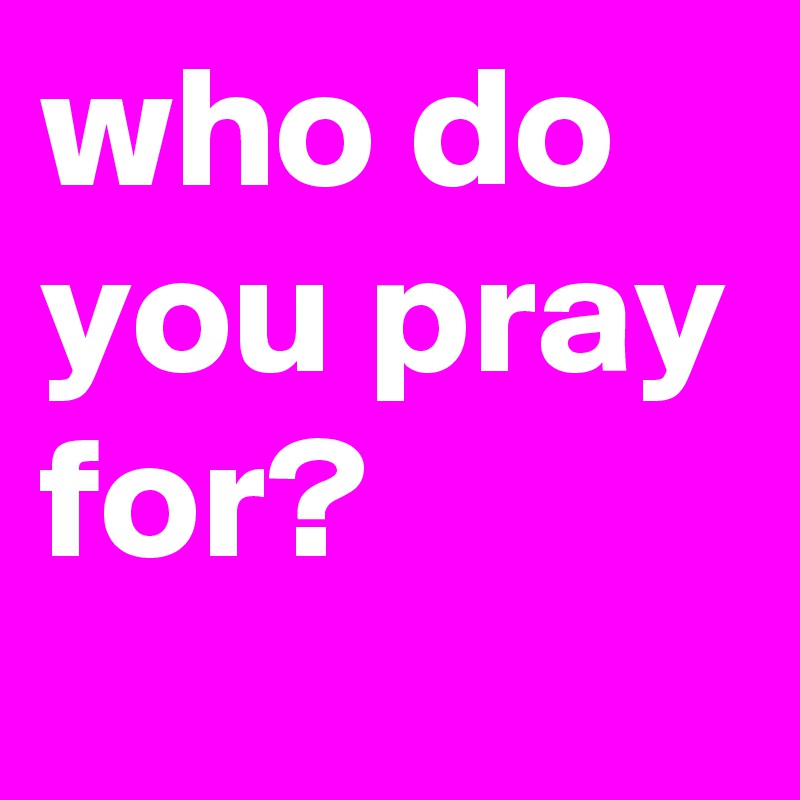 who do you pray for?