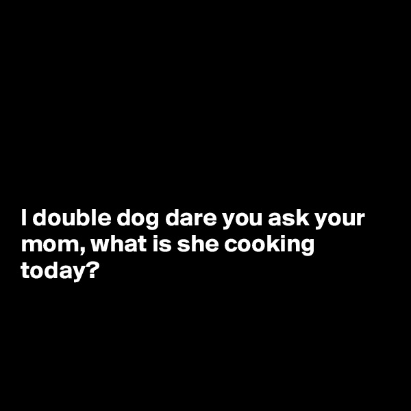 






I double dog dare you ask your mom, what is she cooking today?



