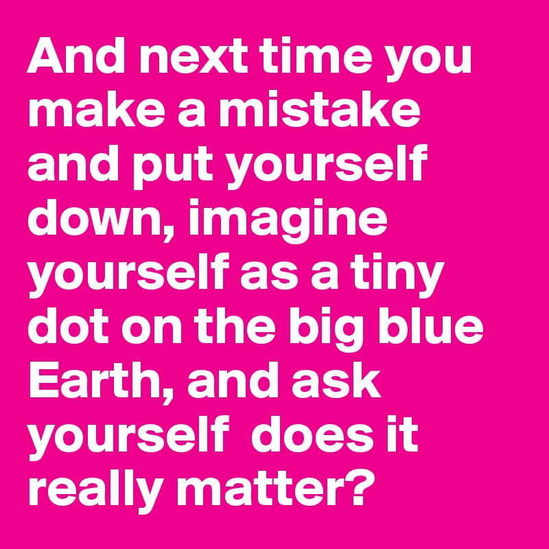 And next time you make a mistake and put yourself down, imagine yourself as a tiny dot on the big blue Earth, and ask yourself  does it really matter?
