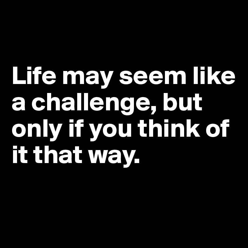 

Life may seem like a challenge, but only if you think of it that way. 


