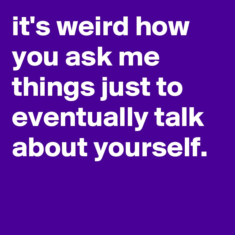 it's weird how you ask me things just to eventually talk about yourself. 
 
