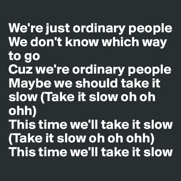 
We're just ordinary people
We don't know which way to go
Cuz we're ordinary people
Maybe we should take it slow (Take it slow oh oh ohh)
This time we'll take it slow (Take it slow oh oh ohh)
This time we'll take it slow