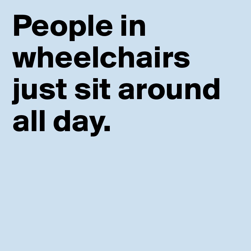 People in wheelchairs just sit around all day. 


