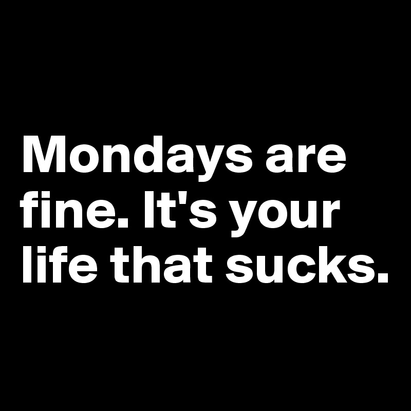 

Mondays are fine. It's your life that sucks.
